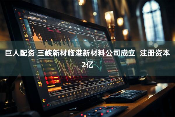 巨人配资 三峡新材临港新材料公司成立  注册资本2亿