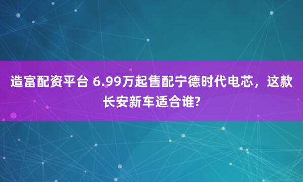 造富配资平台 6.99万起售配宁德时代电芯，这款长安新车适合谁?