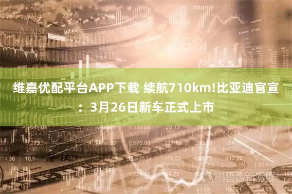维嘉优配平台APP下载 续航710km!比亚迪官宣：3月26日新车正式上市