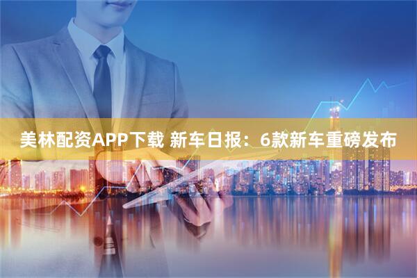 美林配资APP下载 新车日报：6款新车重磅发布
