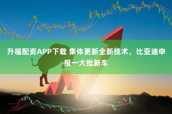 升福配资APP下载 集体更新全新技术，比亚迪申报一大批新车