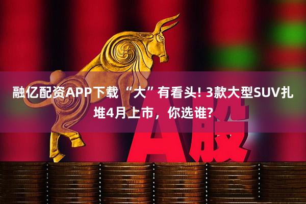 融亿配资APP下载 “大”有看头! 3款大型SUV扎堆4月上市，你选谁?