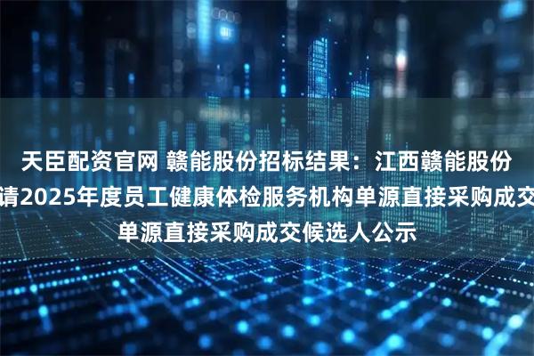 天臣配资官网 赣能股份招标结果：江西赣能股份有限公司聘请2025年度员工健康体检服务机构单源直接采购成交候选人公示