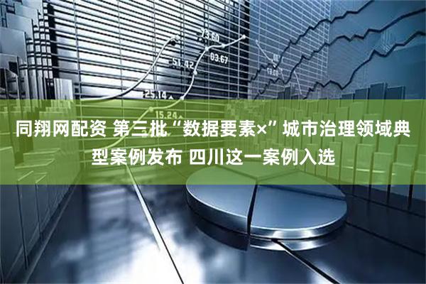 同翔网配资 第三批“数据要素×”城市治理领域典型案例发布 四川这一案例入选