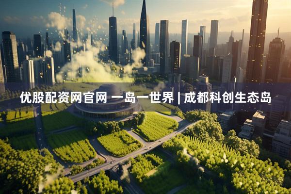优股配资网官网 一岛一世界 | 成都科创生态岛