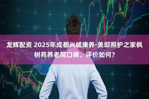 龙辉配资 2025年成都兴城康养·美邸照护之家枫树苑养老院口碑、评价如何？