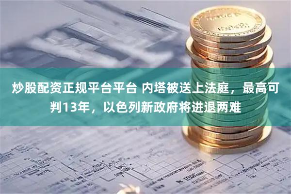 炒股配资正规平台平台 内塔被送上法庭，最高可判13年，以色列新政府将进退两难