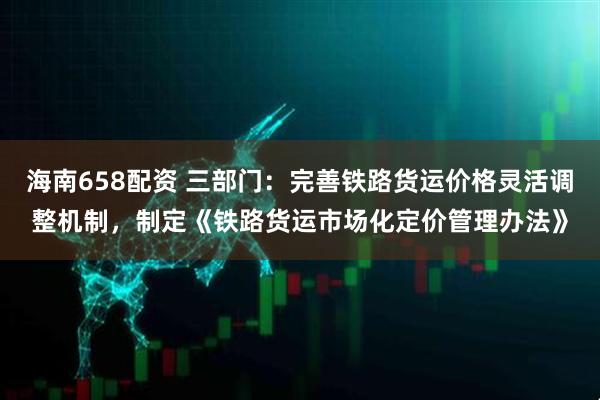 海南658配资 三部门：完善铁路货运价格灵活调整机制，制定《铁路货运市场化定价管理办法》