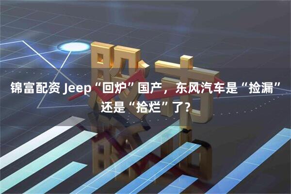 锦富配资 Jeep“回炉”国产，东风汽车是“捡漏”还是“拾烂”了？