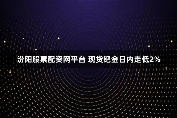 汾阳股票配资网平台 现货钯金日内走低2%