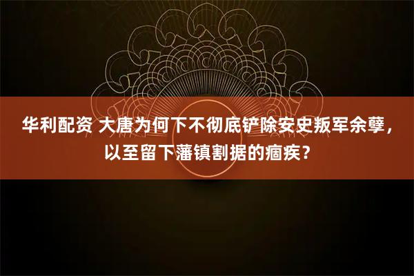 华利配资 大唐为何下不彻底铲除安史叛军余孽，以至留下藩镇割据的痼疾？