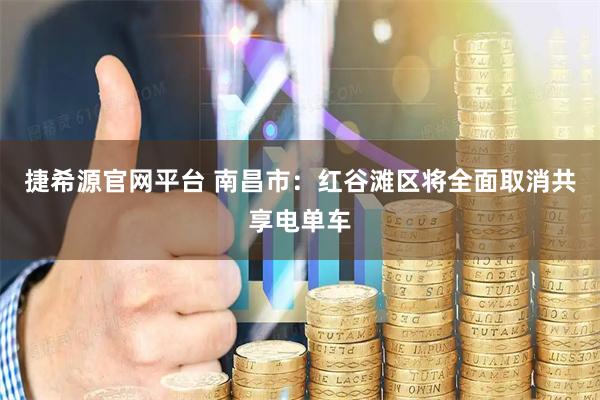 捷希源官网平台 南昌市：红谷滩区将全面取消共享电单车