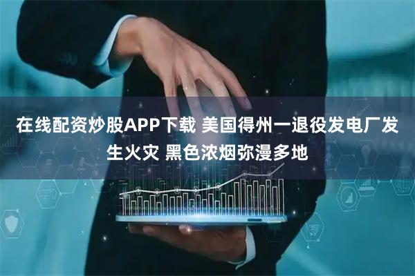 在线配资炒股APP下载 美国得州一退役发电厂发生火灾 黑色浓烟弥漫多地