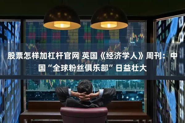 股票怎样加杠杆官网 英国《经济学人》周刊：中国“全球粉丝俱乐部”日益壮大