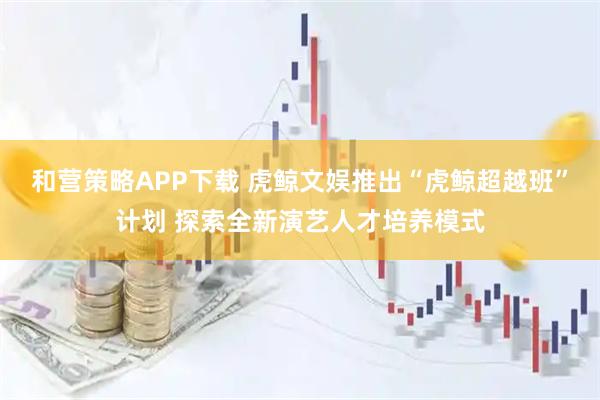 和营策略APP下载 虎鲸文娱推出“虎鲸超越班”计划 探索全新演艺人才培养模式