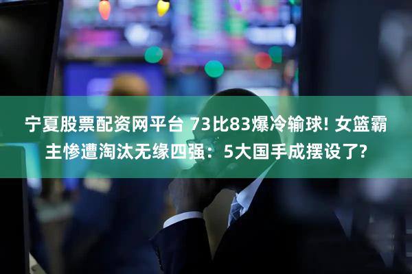宁夏股票配资网平台 73比83爆冷输球! 女篮霸主惨遭淘汰无缘四强：5大国手成摆设了?