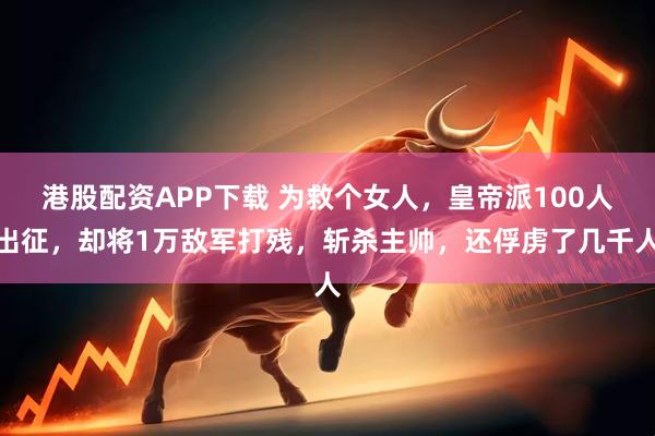 港股配资APP下载 为救个女人，皇帝派100人出征，却将1万敌军打残，斩杀主帅，还俘虏了几千人