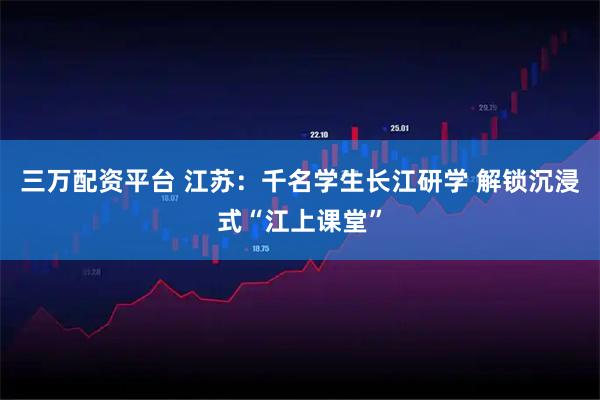 三万配资平台 江苏：千名学生长江研学 解锁沉浸式“江上课堂”