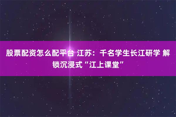 股票配资怎么配平台 江苏：千名学生长江研学 解锁沉浸式“江上课堂”