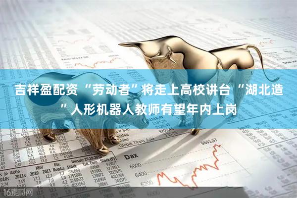 吉祥盈配资 “劳动者”将走上高校讲台 “湖北造”人形机器人教师有望年内上岗