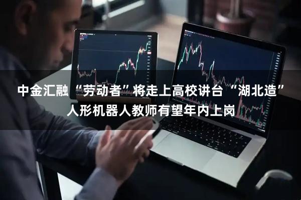 中金汇融 “劳动者”将走上高校讲台 “湖北造”人形机器人教师有望年内上岗