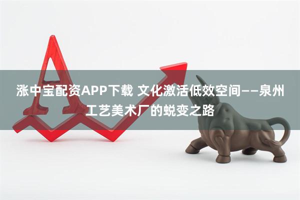 涨中宝配资APP下载 文化激活低效空间——泉州工艺美术厂的蜕变之路