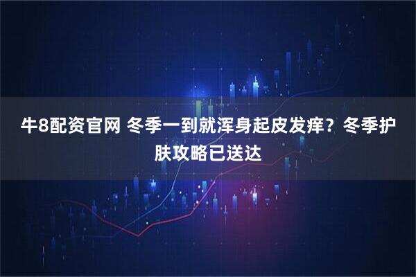 牛8配资官网 冬季一到就浑身起皮发痒？冬季护肤攻略已送达