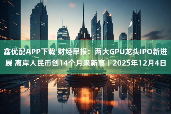 鑫优配APP下载 财经早报：两大GPU龙头IPO新进展 离岸人民币创14个月来新高丨2025年12月4日