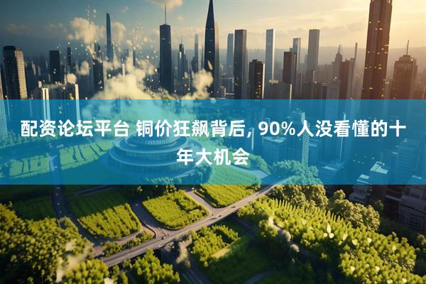 配资论坛平台 铜价狂飙背后, 90%人没看懂的十年大机会