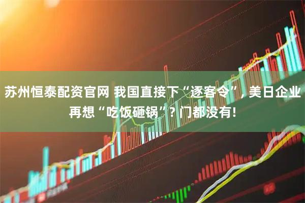 苏州恒泰配资官网 我国直接下“逐客令”, 美日企业再想“吃饭砸锅”? 门都没有!