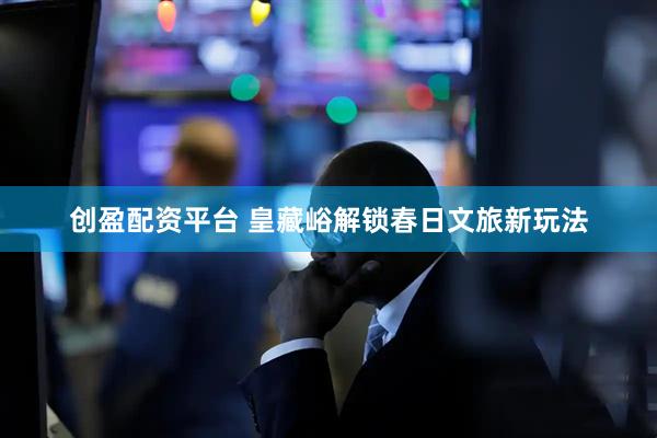 创盈配资平台 皇藏峪解锁春日文旅新玩法