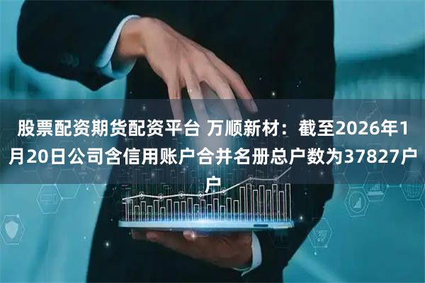 股票配资期货配资平台 万顺新材：截至2026年1月20日公司含信用账户合并名册总户数为37827户